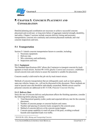 CHAPTER 5 OCTOBER 2015
CALTRANS ● DECK CONSTRUCTION MANUAL CHAPTER 5 - 1
CHAPTER 5: CONCRETE PLACEMENT AND
CONSOLIDATION
Detailed planning and coordination are necessary to achieve successful concrete
placement and avoid near- or long-term failure of aggregate material strength, durability,
and safety. Chapter 5 sections include concrete delivery timing and necessary
transportation; concrete mix continuity and common placement methods; and vital
concrete inspections and tests.
5-1 Transportation
Section 5-1 details concrete transportation factors to consider, including:
1. Necessary equipment.
2. Delivery rate.
3. Mix consistency and uniformity.
4. Inspections and tests.
5-1.1 Equipment
The Standard Specifications (SS)1
allows the Contractor to transport concrete by truck
agitators or truck mixers. Section 90-1.01D, Quality Control and Assurance, establishes
mixed concrete tests and criteria to assure the material is suitable for placement.
Concrete usually is delivered to the job site by truck transit mixers.
Methods of concrete transportation that are infrequently used, such as truck agitators,
open-top vehicles, barges, etc., will not be discussed in this document. These methods are
used in special cases and should be individually researched. Mobile mixers used for
polyester concrete are addressed in SS 15-5.06, Polyester Concrete Overlay.
5-1.2 Delivery Rate
Since the rate of concrete delivery and placement affects the finishing operation, consider
the following before placing concrete:
1. Total theoretical quantity (cubic yards) and expected delivery rate for the concrete
placement.
2. Number of concrete pumps or concrete buckets and cranes.
3. Number and spacing of concrete trucks assigned to the concrete pour.
4. Method of concrete delivery at the concrete pump hopper.
5. Concrete pump capability to reach all areas of the pour, avoiding overhead
hazards and suspended loads over traffic.
1
2010 SS 90-1.02G, Mixing and Transporting Concrete.
 