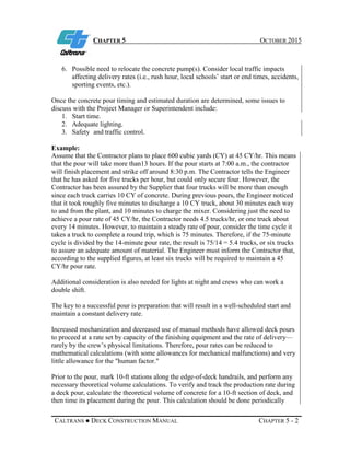 CHAPTER 5 OCTOBER 2015
CALTRANS ● DECK CONSTRUCTION MANUAL CHAPTER 5 - 2
6. Possible need to relocate the concrete pump(s). Consider local traffic impacts
affecting delivery rates (i.e., rush hour, local schools’ start or end times, accidents,
sporting events, etc.).
Once the concrete pour timing and estimated duration are determined, some issues to
discuss with the Project Manager or Superintendent include:
1. Start time.
2. Adequate lighting.
3. Safety and traffic control.
Example:
Assume that the Contractor plans to place 600 cubic yards (CY) at 45 CY/hr. This means
that the pour will take more than13 hours. If the pour starts at 7:00 a.m., the contractor
will finish placement and strike off around 8:30 p.m. The Contractor tells the Engineer
that he has asked for five trucks per hour, but could only secure four. However, the
Contractor has been assured by the Supplier that four trucks will be more than enough
since each truck carries 10 CY of concrete. During previous pours, the Engineer noticed
that it took roughly five minutes to discharge a 10 CY truck, about 30 minutes each way
to and from the plant, and 10 minutes to charge the mixer. Considering just the need to
achieve a pour rate of 45 CY/hr, the Contractor needs 4.5 trucks/hr, or one truck about
every 14 minutes. However, to maintain a steady rate of pour, consider the time cycle it
takes a truck to complete a round trip, which is 75 minutes. Therefore, if the 75-minute
cycle is divided by the 14-minute pour rate, the result is 75/14 = 5.4 trucks, or six trucks
to assure an adequate amount of material. The Engineer must inform the Contractor that,
according to the supplied figures, at least six trucks will be required to maintain a 45
CY/hr pour rate.
Additional consideration is also needed for lights at night and crews who can work a
double shift.
The key to a successful pour is preparation that will result in a well-scheduled start and
maintain a constant delivery rate.
Increased mechanization and decreased use of manual methods have allowed deck pours
to proceed at a rate set by capacity of the finishing equipment and the rate of delivery—
rarely by the crew’s physical limitations. Therefore, pour rates can be reduced to
mathematical calculations (with some allowances for mechanical malfunctions) and very
little allowance for the "human factor."
Prior to the pour, mark 10-ft stations along the edge-of-deck handrails, and perform any
necessary theoretical volume calculations. To verify and track the production rate during
a deck pour, calculate the theoretical volume of concrete for a 10-ft section of deck, and
then time its placement during the pour. This calculation should be done periodically
 