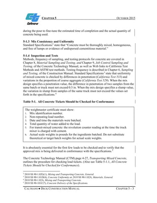 CHAPTER 5 OCTOBER 2015
CALTRANS ● DECK CONSTRUCTION MANUAL CHAPTER 5 - 3
during the pour to fine-tune the estimated time of completion and the actual quantity of
concrete being used.
5-1.3 Mix Consistency and Uniformity
Standard Specifications2
state that “Concrete must be thoroughly mixed, homogeneous,
and free of lumps or evidence of undispersed cementitious material.”
5-1.4 Inspection and Tests
Methods, frequency of sampling, and testing protocols for concrete are covered in
Chapter 8, Material Sampling and Testing, and Chapter 9, Job Control Sampling and
Testing, of the Concrete Technology Manual, as well as Web links to California Test
Methods and ASTM test methods. Testing frequency is described in Chapter 6, Sampling
and Testing, of the Construction Manual. Standard Specifications3
state that uniformity
of mixed concrete is checked by differences in penetration (California Test 533) and
variations in the proportion of coarse aggregate (California Test 529). When the mix
design specifies a penetration value, the difference in penetration of two samples from the
same batch or truck must not exceed 0.5 in. When the mix design specifies a slump value,
the variation in slump from samples of the same truck must not exceed the values set
forth in the specifications.4
Table 5-1. All Concrete Tickets Should be Checked for Conformance
It is absolutely essential for the first few loads to be checked and to verify that the
approved mix is being delivered in conformance with the specifications.5
The Concrete Technology Manual (CTM) page 4-27, Transporting Mixed Concrete,
outlines the procedure for checking load tickets. (Also see Table 5-1.1, All Concrete
Tickets Should be Checked for Conformance).
2
2010 SS 90-1.02G(1), Mixing and Transporting Concrete, General.
3
2010 SS 90-1.01D(4), Concrete Uniformity or 2010 SS 90-1.02A, Materials, General.
4
2010 SS 90-1.02A, Mixing and Transporting Concrete.
5
2010 SS 90-101C(7), Concrete Delivery of the Specifications.
The weighmaster certificate must show:
1. Mix identification number.
2. Non-repeating load number.
3. Date and time the materials were batched.
4. Total quantity of water added to the load.
5. For transit-mixed concrete: the revolution counter reading at the time the truck
mixer is charged with cement.
6. Actual scale weights in pounds for the ingredients batched. Do not substitute
theoretical or target batch weights for actual scale weights.
 