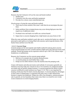 CHAPTER 5 OCTOBER 2015
CALTRANS ● DECK CONSTRUCTION MANUAL CHAPTER 5 - 6
Reasons why the Contractor will use the crane and bucket method:
1. Smaller pour.
2. Contractor owns the crane and bucket equipment.
3. Provides for a slower, more controlled pour rate.
Disadvantages of using the crane and bucket method:
1. There may be areas outside of the crane’s radii that do not encompass the pour
front.
2. Safety problems from swinging booms may occur during high pour rates that
require use of additional cranes.
3. Overhead wires and loads over traffic are a serious hazard.
4. Impact due to concrete dropping from a high bucket can cause forms to fail.
When the crane and bucket method is used, take care to position the bucket on a sheet of
plywood to catch spills as it is being filled with concrete, and to keep the bottom of the
bucket frame and boot out of the dirt.
5-2.1.2 Concrete Pump
Concrete pumps are the most popular and reliable method for placing deck concrete.
Truck-mounted pumps are more versatile and have higher pour rates than previously used
methods. Present day pumps can be expected to deliver up to 100 CY/hr without major
breakdowns or malfunctions.
Reasons why Contractors use the concrete pump method:
1. Delivery of a constant rate of concrete during the pour.
2. A concrete pump can reach farther than a crane.
3. Pumps are less labor-intensive since the machine does the pumping work.
Cranes with buckets and other previously used methods of conveyance generally are
limited to receiving ready-mix concrete in one or two locations; by comparison pumps
are mobile and can quickly change locations. A concrete pump has the ability to place
concrete in difficult-to-reach locations (see Figure 5.2-2). This is very important for
keeping a fresh pour front for deck concrete placement. A concrete pump has advantages
in areas where overhead space is congested with utility lines or other obstructions
because it requires less headroom. Pumps also offer a less disruptive, ominous presence
and, in general, are less hazardous than cranes since there is no need for crew to take
evasive maneuvers to avoid swinging buckets.
 