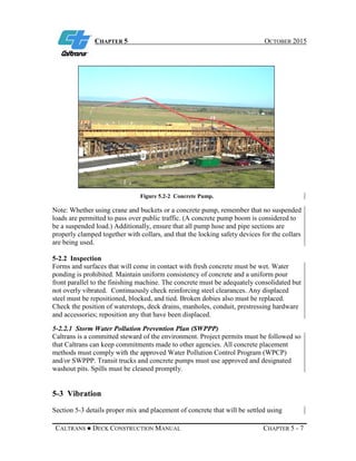 CHAPTER 5 OCTOBER 2015
CALTRANS ● DECK CONSTRUCTION MANUAL CHAPTER 5 - 7
Figure 5.2-2 Concrete Pump.
Note: Whether using crane and buckets or a concrete pump, remember that no suspended
loads are permitted to pass over public traffic. (A concrete pump boom is considered to
be a suspended load.) Additionally, ensure that all pump hose and pipe sections are
properly clamped together with collars, and that the locking safety devices for the collars
are being used.
5-2.2 Inspection
Forms and surfaces that will come in contact with fresh concrete must be wet. Water
ponding is prohibited. Maintain uniform consistency of concrete and a uniform pour
front parallel to the finishing machine. The concrete must be adequately consolidated but
not overly vibrated. Continuously check reinforcing steel clearances. Any displaced
steel must be repositioned, blocked, and tied. Broken dobies also must be replaced.
Check the position of waterstops, deck drains, manholes, conduit, prestressing hardware
and accessories; reposition any that have been displaced.
5-2.2.1 Storm Water Pollution Prevention Plan (SWPPP)
Caltrans is a committed steward of the environment. Project permits must be followed so
that Caltrans can keep commitments made to other agencies. All concrete placement
methods must comply with the approved Water Pollution Control Program (WPCP)
and/or SWPPP. Transit trucks and concrete pumps must use approved and designated
washout pits. Spills must be cleaned promptly.
5-3 Vibration
Section 5-3 details proper mix and placement of concrete that will be settled using
 