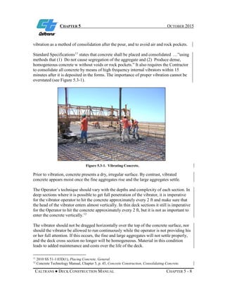 CHAPTER 5 OCTOBER 2015
CALTRANS ● DECK CONSTRUCTION MANUAL CHAPTER 5 - 8
vibration as a method of consolidation after the pour, and to avoid air and rock pockets.
Standard Specifications11
states that concrete shall be placed and consolidated …”using
methods that (1) Do not cause segregation of the aggregate and (2) Produce dense,
homogeneous concrete w without voids or rock pockets.” It also requires the Contractor
to consolidate all concrete by means of high frequency internal vibrators within 15
minutes after it is deposited in the forms. The importance of proper vibration cannot be
overstated (see Figure 5.3-1).
Figure 5.3-1. Vibrating Concrete.
Prior to vibration, concrete presents a dry, irregular surface. By contrast, vibrated
concrete appears moist once the fine aggregates rise and the large aggregates settle.
The Operator’s technique should vary with the depths and complexity of each section. In
deep sections where it is possible to get full penetration of the vibrator, it is imperative
for the vibrator operator to hit the concrete approximately every 2 ft and make sure that
the head of the vibrator enters almost vertically. In thin deck sections it still is imperative
for the Operator to hit the concrete approximately every 2 ft, but it is not as important to
enter the concrete vertically.12
The vibrator should not be dragged horizontally over the top of the concrete surface, nor
should the vibrator be allowed to run continuously while the operator is not providing his
or her full attention. If this occurs, the fine and large aggregates will not settle properly,
and the deck cross section no longer will be homogeneous. Material in this condition
leads to added maintenance and costs over the life of the deck.
11
2010 SS 51-1.03D(1), Placing Concrete, General.
12
Concrete Technology Manual, Chapter 5, p. 45, Concrete Construction, Consolidating Concrete.
 