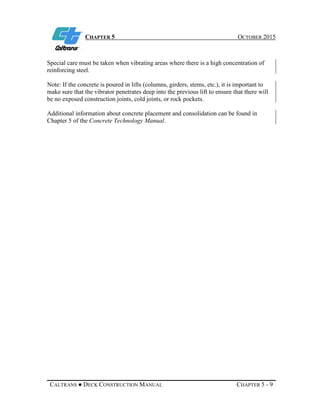 CHAPTER 5 OCTOBER 2015
CALTRANS ● DECK CONSTRUCTION MANUAL CHAPTER 5 - 9
Special care must be taken when vibrating areas where there is a high concentration of
reinforcing steel.
Note: If the concrete is poured in lifts (columns, girders, stems, etc.), it is important to
make sure that the vibrator penetrates deep into the previous lift to ensure that there will
be no exposed construction joints, cold joints, or rock pockets.
Additional information about concrete placement and consolidation can be found in
Chapter 5 of the Concrete Technology Manual.
 