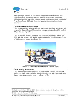 CHAPTER 6 OCTOBER 2015
CALTRANS ● DECK CONSTRUCTION MANUAL CHAPTER 6 - 3
Since grinding is common on deck areas at hinges and construction joints, it is
recommended that additional concrete be placed in these areas to maintain the
minimum reinforcing cover after grinding. See the Bridge Construction Records and
Procedures Manual (BCR&P)5
for policy regarding communications with the
Contractor.
2. Coefficient of Friction Requirements
After the deck surfaces and approach slabs have been textured, the deck surface will
be tested for the coefficient of friction of the concrete surface under California Test
342, as shown in Figure 6.1-2.
Deck surfaces and approach slabs must have a friction coefficient of not less than
0.35. Deck and approach slab portion surfaces not meeting the minimum coefficient
of friction must be ground according to SS.6
Figure 6.1-2. Coefficient of Friction Testing per California Test 342.
3. Crack Intensity Requirements
Deck crack intensity measurements are performed by the Engineer after the deck
surface concrete is cured, but before prestressing and before falsework release, with
the use of a crack comparator as shown in Figure 6.1-3).
5
Bridge Construction Memo (BCM) 112-2.0, Testing Bridge Deck Surfaces for Compliance with the
Straightedge or Profilograph Requirements.
6
2010 SS Section 42, Grove and Grind Concrete.
 