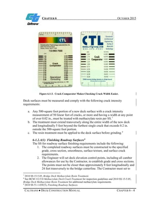 CHAPTER 6 OCTOBER 2015
CALTRANS ● DECK CONSTRUCTION MANUAL CHAPTER 6 - 4
Figure 6.1-3. Crack Comparator Makes Checking Crack Width Easier.
Deck surfaces must be measured and comply with the following crack intensity
requirements:
a. Any 500-square foot portion of a new deck surface with a crack intensity
measurement of 50 linear feet of cracks, or more and having a width at any point
of over 0.02 in., must be treated with methacrylate resin per SS.7
b. The treatment must extend transversely along the entire width of the new deck
and longitudinally 5 feet beyond the furthest single crack that exceeds 0.2 in.
outside the 500-square foot portion.
c. The resin treatment must be applied to the deck surface before grinding.8
6-1.2.A(1) Finishing Roadway Surfaces9
The SS for roadway surface finishing requirements include the following:
1. The completed roadway surfaces must be constructed to the specified
grade, cross section, smoothness, surface texture, and surface crack
requirements.
2. The Engineer will set deck elevation control points, including all camber
allowances for use by the Contractor, to establish grade and cross sections.
The points must not be closer than approximately 8 feet longitudinally and
24 feet transversely to the bridge centerline. The Contractor must set to
7
2010 SS 15-5.05, Bridge Deck Methacrylate Resin Treatment.
8
See BCM 112-5.0 Methacrylate Deck Crack Treatment for inspection guidelines and 2010 SS 15-5.05,
Bridge Deck Methacrylate Resin Treatment for additional methacrylate requirements.
9
2010 SS 51-1.03F(5), Finishing Roadway Surfaces.
 