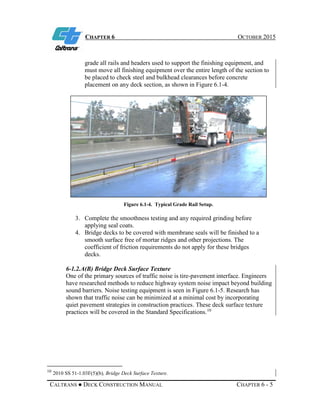 CHAPTER 6 OCTOBER 2015
CALTRANS ● DECK CONSTRUCTION MANUAL CHAPTER 6 - 5
grade all rails and headers used to support the finishing equipment, and
must move all finishing equipment over the entire length of the section to
be placed to check steel and bulkhead clearances before concrete
placement on any deck section, as shown in Figure 6.1-4.
Figure 6.1-4. Typical Grade Rail Setup.
3. Complete the smoothness testing and any required grinding before
applying seal coats.
4. Bridge decks to be covered with membrane seals will be finished to a
smooth surface free of mortar ridges and other projections. The
coefficient of friction requirements do not apply for these bridges
decks.
6-1.2.A(B) Bridge Deck Surface Texture
One of the primary sources of traffic noise is tire-pavement interface. Engineers
have researched methods to reduce highway system noise impact beyond building
sound barriers. Noise testing equipment is seen in Figure 6.1-5. Research has
shown that traffic noise can be minimized at a minimal cost by incorporating
quiet pavement strategies in construction practices. These deck surface texture
practices will be covered in the Standard Specifications.10
10
2010 SS 51-1.03F(5)(b), Bridge Deck Surface Texture.
 