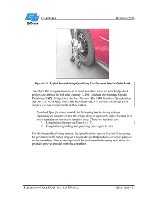 CHAPTER 6 OCTOBER 2015
CALTRANS ● DECK CONSTRUCTION MANUAL CHAPTER 6 - 6
Figure 6.1-5. Typical Research Setup Quantifying Tire-Pavement Interface Noise Level.
To reduce the tire-pavement noise in noise sensitive areas, all new bridge deck
projects advertised for bid after January 1, 2011, include the Standard Special
Provision (SSP), Bridge Deck Surface Texture. The 2010 Standard Specification
Section 51-1.03F(5)(b), which has been reserved, will include the Bridge Deck
Surface Texture requirements in this section.
Standard Specifications provide the following two texturing options
depending on whether or not the bridge deck or approach slab is located in a
noise sensitive or non-noise sensitive area. These two methods are:
1. Longitudinal tining (see Figure 6.1-6).
2. Longitudinal grinding and grooving (see Figure 6.1-7).
For the longitudinal tining option, the specification requires that initial texturing
be performed with burlap drag or a broom device that produces striations parallel
to the centerline. Final texturing should be performed with spring steel tines that
produce grooves parallel with the centerline.
 