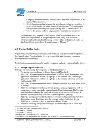 CHAPTER 6 OCTOBER 2015
CALTRANS ● DECK CONSTRUCTION MANUAL CHAPTER 6 - 8
1. Comply with the smoothness and deck crack treatment requirements of the
Standard Specifications.11
2. Grind the entire surface between the face of concrete barriers to within 18
inches of the barrier toe under Standard Specifications12
. Grinding must
not reduce the concrete cover on reinforcing steel to less than 1-3/4 in.
3. Groove the ground surfaces longitudinally, parallel to the centerline13
.
The Contractor may propose to the Engineer other techniques or devices to
achieve the requirements of bridge longitudinal texturing. For additional
information about longitudinal texturing of new bridges and approach slabs, see
the Bridge Construction Records and Procedures Manual.14
6-2 Curing Bridge Decks
Proper curing of concrete deck surfaces is one of the key elements in controlling cracks.
The Specifications15
require bridge decks to be cured by both the curing compound
method and the water method.
The following requirements must be met for compound and water curing of bridge decks.
6-2.1 Curing Compound Method
The steps for curing using the Compound Method are as follows:
1. The curing compound must be Curing Compound Number 1.
2. Apply the curing compound at a nominal rate of 150 sq ft/gal. At any point, the
application rate must be within ±50 sq ft/gal of the nominal rate. The average
application rate must be within ±25 sq ft/gal of the nominal rate when tested per
California Test 535.
3. Apply the curing compound in a manner that prevents runs, sags, thin areas, skips,
or holidays.
4. Apply the curing compound using power-operated spraying equipment with an
operational pressure gage and a means of controlling the pressure. The Engineer
may allow hand-spraying for small and irregular areas that, in the Engineer’s
opinion, are not reasonably accessible to power-operated spraying.
5. Apply the curing compound to the finished concrete surface immediately before
the moisture sheen disappears from the concrete surface, but before drying
shrinkage or craze cracks start to appear (see Figure 6.2-1).
6. If the film of curing compound is damaged before the expiration of seven days
11
2010 SS 51-1.01D(4), Testing Roadway Surfaces.
12
2010 SS 42-3, Grinding.
13
2010 SS 42-2, Grooving.
14
BCM 112-6.0 Quieter Bridge Deck Construction.
15
2010 SS 51-1.03H, Curing Concrete Structures and 2010 SS 90-1.03B, Curing Concrete.
 