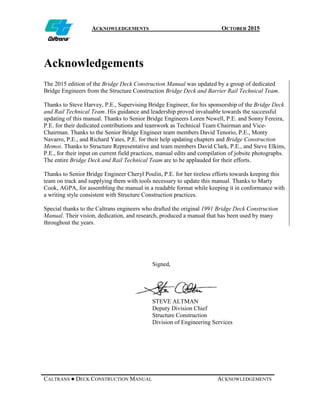 ACKNOWLEDGEMENTS OCTOBER 2015
CALTRANS ● DECK CONSTRUCTION MANUAL ACKNOWLEDGEMENTS
Acknowledgements
The 2015 edition of the Bridge Deck Construction Manual was updated by a group of dedicated
Bridge Engineers from the Structure Construction Bridge Deck and Barrier Rail Technical Team.
Thanks to Steve Harvey, P.E., Supervising Bridge Engineer, for his sponsorship of the Bridge Deck
and Rail Technical Team. His guidance and leadership proved invaluable towards the successful
updating of this manual. Thanks to Senior Bridge Engineers Loren Newell, P.E. and Sonny Fereira,
P.E. for their dedicated contributions and teamwork as Technical Team Chairman and Vice-
Chairman. Thanks to the Senior Bridge Engineer team members David Tenorio, P.E., Monty
Navarro, P.E., and Richard Yates, P.E. for their help updating chapters and Bridge Construction
Memos. Thanks to Structure Representative and team members David Clark, P.E., and Steve Elkins,
P.E., for their input on current field practices, manual edits and compilation of jobsite photographs.
The entire Bridge Deck and Rail Technical Team are to be applauded for their efforts.
Thanks to Senior Bridge Engineer Cheryl Poulin, P.E. for her tireless efforts towards keeping this
team on track and supplying them with tools necessary to update this manual. Thanks to Marty
Cook, AGPA, for assembling the manual in a readable format while keeping it in conformance with
a writing style consistent with Structure Construction practices.
Special thanks to the Caltrans engineers who drafted the original 1991 Bridge Deck Construction
Manual. Their vision, dedication, and research, produced a manual that has been used by many
throughout the years.
Signed,
STEVE ALTMAN
Deputy Division Chief
Structure Construction
Division of Engineering Services
 