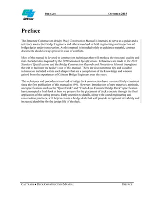 PREFACE OCTOBER 2015
CALTRANS ● DECK CONSTRUCTION MANUAL PREFACE
Preface
The Structure Construction Bridge Deck Construction Manual is intended to serve as a guide and a
reference source for Bridge Engineers and others involved in field engineering and inspection of
bridge decks under construction. As this manual is intended solely as guidance material, contract
documents should always prevail in case of conflicts.
Most of the manual is devoted to construction techniques that will produce the structural quality and
ride characteristics required by the 2010 Standard Specifications. References are made to the 2010
Standard Specifications and the Bridge Construction Records and Procedures Manual throughout
the text to facilitate the reader’s use of this manual. There are also numerous tips and valuable
information included within each chapter that are a compilation of the knowledge and wisdom
gained from the experiences of Caltrans Bridge Engineers over the years.
The techniques and procedures involved in bridge deck construction have remained fairly consistent
since the first publication of this manual in 1991. However, introduction of new materials, methods,
and specifications such as the “Quiet Deck” and “Crack-Less Concrete Bridge Deck” specification
have prompted a fresh look at how we prepare for the placement of deck concrete through the final
application of the curing process. Early attention to details, along with sound engineering and
construction practices, will help to ensure a bridge deck that will provide exceptional drivability and
increased durability for the design life of the deck.
 