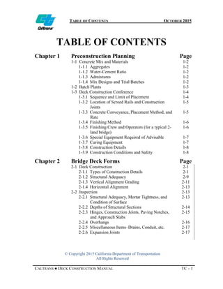 TABLE OF CONTENTS OCTOBER 2015
© Copyright 2015 California Department of Transportation
All Rights Reserved
CALTRANS ● DECK CONSTRUCTION MANUAL TC - 1
TABLE OF CONTENTS
Chapter 1 Preconstruction Planning Page
1-1 Concrete Mix and Materials 1-2
1-1.1 Aggregates 1-2
1-1.2 Water-Cement Ratio 1-2
1-1.3 Admixtures 1-2
1-1.4 Mix Designs and Trial Batches 1-2
1-2 Batch Plants 1-3
1-3 Deck Construction Conference 1-4
1-3.1 Sequence and Limit of Placement 1-4
1-3.2 Location of Screed Rails and Construction
Joints
1-5
1-3.3 Concrete Conveyance, Placement Method, and
Rate
1-5
1-3.4 Finishing Method 1-6
1-3.5 Finishing Crew and Operators (for a typical 2-
land bridge)
1-6
1-3.6 Special Equipment Required of Advisable 1-7
1-3.7 Curing Equipment 1-7
1-3.8 Construction Details 1-8
1-3.9 Construction Conditions and Safety 1-8
Chapter 2 Bridge Deck Forms Page
2-1 Deck Construction 2-1
2-1.1 Types of Construction Details 2-1
2-1.2 Structural Adequacy 2-9
2-1.3 Vertical Alignment Grading 2-11
2-1.4 Horizontal Alignment 2-13
2-2 Inspection 2-13
2-2.1 Structural Adequacy, Mortar Tightness, and
Condition of Surface
2-13
2-2.2 Depths of Structural Sections 2-14
2-2.3 Hinges, Construction Joints, Paving Notches,
and Approach Slabs
2-15
2-2.4 Overhangs 2-16
2-2.5 Miscellaneous Items–Drains, Conduit, etc. 2-17
2-2.6 Expansion Joints 2-17
 