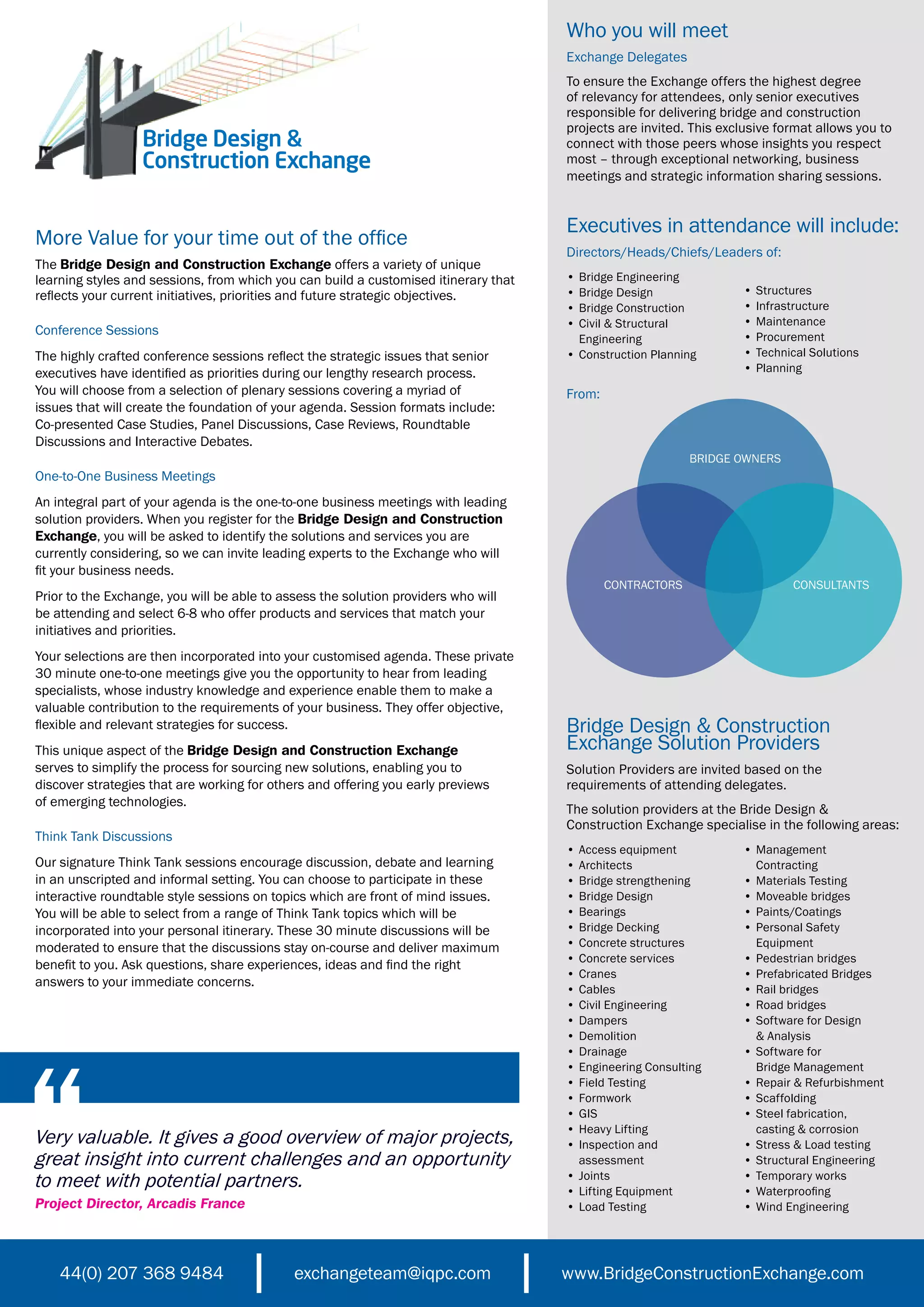 Who you will meet
                                                                                     Exchange Delegates
                                                                                     To ensure the Exchange offers the highest degree
                                                                                     of relevancy for attendees, only senior executives
                                                                                     responsible for delivering bridge and construction
                                                                                     projects are invited. This exclusive format allows you to
                  Bridge Design &                                                    connect with those peers whose insights you respect
                  Construction Exchange                                              most – through exceptional networking, business
                                                                                     meetings and strategic information sharing sessions.


                                                                                     Executives in attendance will include:
More Value for your time out of the office
                                                                                     Directors/Heads/Chiefs/Leaders of:
The Bridge Design and Construction Exchange offers a variety of unique
learning styles and sessions, from which you can build a customised itinerary that   • Bridge Engineering
reflects your current initiatives, priorities and future strategic objectives.       • Bridge Design                •   Structures
                                                                                     • Bridge Construction          •   Infrastructure
                                                                                     • Civil & Structural           •   Maintenance
Conference Sessions                                                                                                 •   Procurement
                                                                                       Engineering
The highly crafted conference sessions reflect the strategic issues that senior      • Construction Planning        •   Technical Solutions
executives have identified as priorities during our lengthy research process.                                       •   Planning
You will choose from a selection of plenary sessions covering a myriad of            From:
issues that will create the foundation of your agenda. Session formats include:
Co-presented Case Studies, Panel Discussions, Case Reviews, Roundtable
Discussions and Interactive Debates.
                                                                                                           BRIDGE OWNERS
One-to-One Business Meetings
An integral part of your agenda is the one-to-one business meetings with leading
solution providers. When you register for the Bridge Design and Construction
Exchange, you will be asked to identify the solutions and services you are
currently considering, so we can invite leading experts to the Exchange who will
fit your business needs.
                                                                                             CONTRACTORS                      CONSULTANTS
Prior to the Exchange, you will be able to assess the solution providers who will
be attending and select 6-8 who offer products and services that match your
initiatives and priorities.
Your selections are then incorporated into your customised agenda. These private
30 minute one-to-one meetings give you the opportunity to hear from leading
specialists, whose industry knowledge and experience enable them to make a
valuable contribution to the requirements of your business. They offer objective,
flexible and relevant strategies for success.                                        Bridge Design & Construction
This unique aspect of the Bridge Design and Construction Exchange                    Exchange Solution Providers
serves to simplify the process for sourcing new solutions, enabling you to           Solution Providers are invited based on the
discover strategies that are working for others and offering you early previews      requirements of attending delegates.
of emerging technologies.
                                                                                     The solution providers at the Bride Design &
                                                                                     Construction Exchange specialise in the following areas:
Think Tank Discussions
                                                                                     • Access equipment             • Management
Our signature Think Tank sessions encourage discussion, debate and learning          • Architects                     Contracting
in an unscripted and informal setting. You can choose to participate in these        • Bridge strengthening         • Materials Testing
interactive roundtable style sessions on topics which are front of mind issues.      • Bridge Design                • Moveable bridges
You will be able to select from a range of Think Tank topics which will be           • Bearings                     • Paints/Coatings
incorporated into your personal itinerary. These 30 minute discussions will be       • Bridge Decking               • Personal Safety
moderated to ensure that the discussions stay on-course and deliver maximum          • Concrete structures            Equipment
                                                                                     • Concrete services            • Pedestrian bridges
benefit to you. Ask questions, share experiences, ideas and find the right
                                                                                     • Cranes                       • Prefabricated Bridges
answers to your immediate concerns.
                                                                                     • Cables                       • Rail bridges
                                                                                     • Civil Engineering            • Road bridges
                                                                                     • Dampers                      • Software for Design
                                                                                     • Demolition                     & Analysis
                                                                                     • Drainage                     • Software for
                                                                                     • Engineering Consulting         Bridge Management
                                                                                     • Field Testing                • Repair & Refurbishment
                                                                                     • Formwork                     • Scaffolding
                                                                                     • GIS                          • Steel fabrication,
                                                                                     • Heavy Lifting                  casting & corrosion
Very valuable. It gives a good overview of major projects,                           • Inspection and               • Stress & Load testing
great insight into current challenges and an opportunity                               assessment                   • Structural Engineering
to meet with potential partners.                                                     • Joints
                                                                                     • Lifting Equipment
                                                                                                                    • Temporary works
                                                                                                                    • Waterproofing
Project Director, Arcadis France                                                     • Load Testing                 • Wind Engineering




    44(0) 207 368 9484                       exchangeteam@iqpc.com                   www.BridgeConstructionExchange.com
 