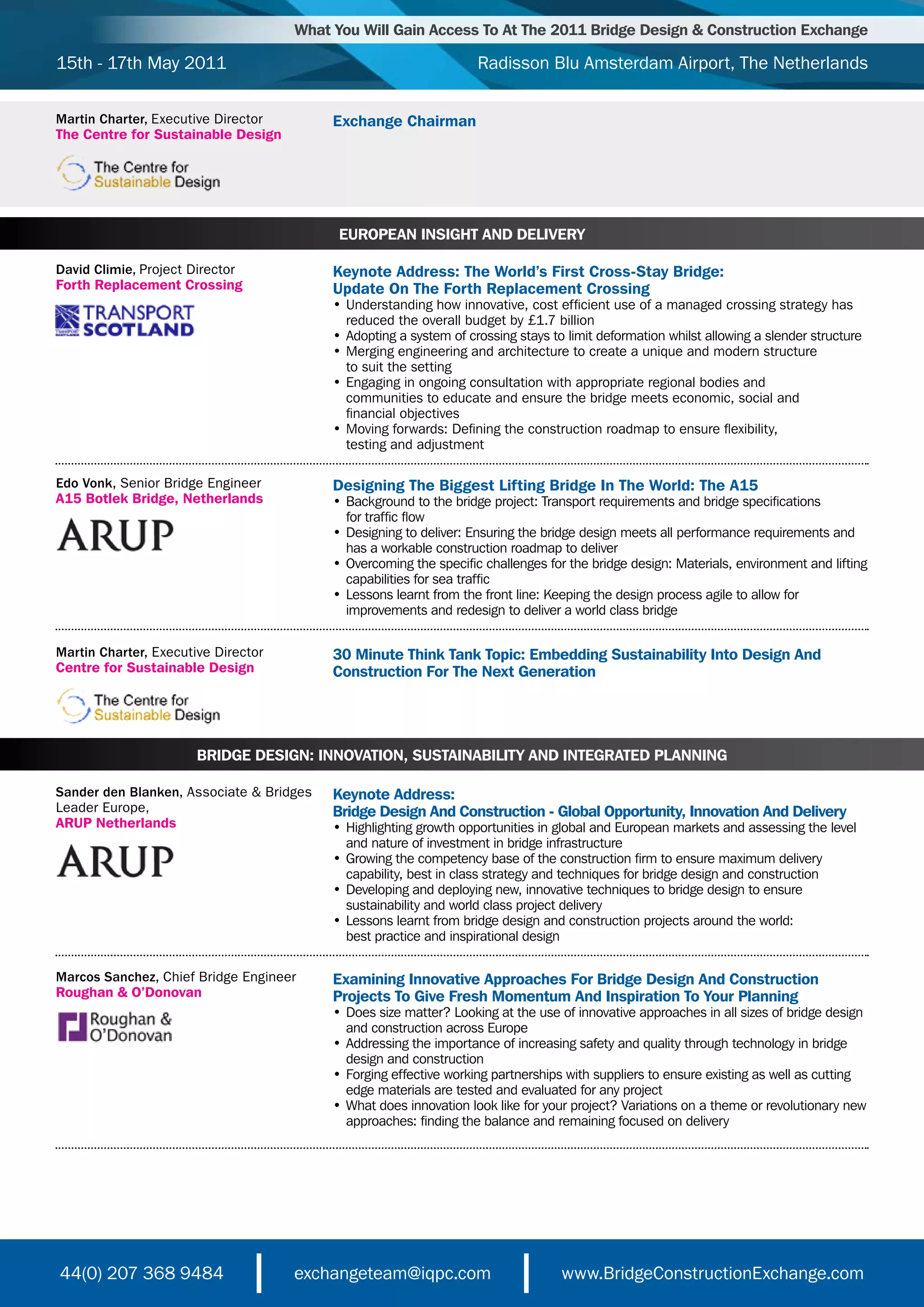 What You Will Gain Access To At The 2011 Bridge Design & Construction Exchange

15th - 17th May 2011                                               Radisson Blu Amsterdam Airport, The Netherlands

Martin Charter, Executive Director        Exchange Chairman
The Centre for Sustainable Design




                                           EUROPEAN INSIGHT AND DELIVERY

David Climie, Project Director            Keynote Address: The World’s First Cross-Stay Bridge:
Forth Replacement Crossing                Update On The Forth Replacement Crossing
                                          •	Understanding	how	innovative,	cost	efficient	use	of	a	managed	crossing	strategy	has
                                          	 reduced	the	overall	budget	by	£1.7	billion	
                                          •	Adopting	a	system	of	crossing	stays	to	limit	deformation	whilst	allowing	a	slender	structure	
                                          •	Merging	engineering	and	architecture	to	create	a	unique	and	modern	structure
                                          	 to	suit	the	setting	
                                          •	Engaging	in	ongoing	consultation	with	appropriate	regional	bodies	and
                                          	 communities	to	educate	and	ensure	the	bridge	meets	economic,	social	and
                                          	 financial	objectives
                                          •	Moving	forwards:	Defining	the	construction	roadmap	to	ensure	flexibility,
                                          	 testing	and	adjustment

Edo Vonk, Senior Bridge Engineer          Designing The Biggest Lifting Bridge In The World: The A15
A15 Botlek Bridge, Netherlands            •	Background	to	the	bridge	project:	Transport	requirements	and	bridge	specifications	
                                          	 for	traffic	flow
                                          •	Designing	to	deliver:	Ensuring	the	bridge	design	meets	all	performance	requirements	and
                                          	 has	a	workable	construction	roadmap	to	deliver
                                          •	Overcoming	the	specific	challenges	for	the	bridge	design:	Materials,	environment	and	lifting
                                          	 capabilities	for	sea	traffic
                                          •	Lessons	learnt	from	the	front	line:	Keeping	the	design	process	agile	to	allow	for
                                          	 improvements	and	redesign	to	deliver	a	world	class	bridge


Martin Charter, Executive Director        30 Minute Think Tank Topic: Embedding Sustainability Into Design And
Centre for Sustainable Design             Construction For The Next Generation




                       BRIDGE DESIGN: INNOVATION, SUSTAINABILITY AND INTEGRATED PLANNING

Sander den Blanken, Associate & Bridges   Keynote Address:
Leader Europe,                            Bridge Design And Construction - Global Opportunity, Innovation And Delivery
ARUP Netherlands                          •	Highlighting	growth	opportunities	in	global	and	European	markets	and	assessing	the	level
                                          	 and	nature	of	investment	in	bridge	infrastructure
                                          •	Growing	the	competency	base	of	the	construction	firm	to	ensure	maximum	delivery
                                          	 capability,	best	in	class	strategy	and	techniques	for	bridge	design	and	construction
                                          •	Developing	and	deploying	new,	innovative	techniques	to	bridge	design	to	ensure
                                          	 sustainability	and	world	class	project	delivery
                                          •	Lessons	learnt	from	bridge	design	and	construction	projects	around	the	world:	
                                          	 best	practice	and	inspirational	design

Marcos Sanchez, Chief Bridge Engineer     Examining Innovative Approaches For Bridge Design And Construction
Roughan & O’Donovan                       Projects To Give Fresh Momentum And Inspiration To Your Planning
                                          •	Does	size	matter?	Looking	at	the	use	of	innovative	approaches	in	all	sizes	of	bridge	design
                                          	 and	construction	across	Europe
                                          •	Addressing	the	importance	of	increasing	safety	and	quality	through	technology	in	bridge
                                          	 design	and	construction
                                          •	Forging	effective	working	partnerships	with	suppliers	to	ensure	existing	as	well	as	cutting
                                          	 edge	materials	are	tested	and	evaluated	for	any	project
                                          •	What	does	innovation	look	like	for	your	project?	Variations	on	a	theme	or	revolutionary	new
                                          	 approaches:	finding	the	balance	and	remaining	focused	on	delivery




44(0) 207 368 9484                   exchangeteam@iqpc.com                        www.BridgeConstructionExchange.com
 