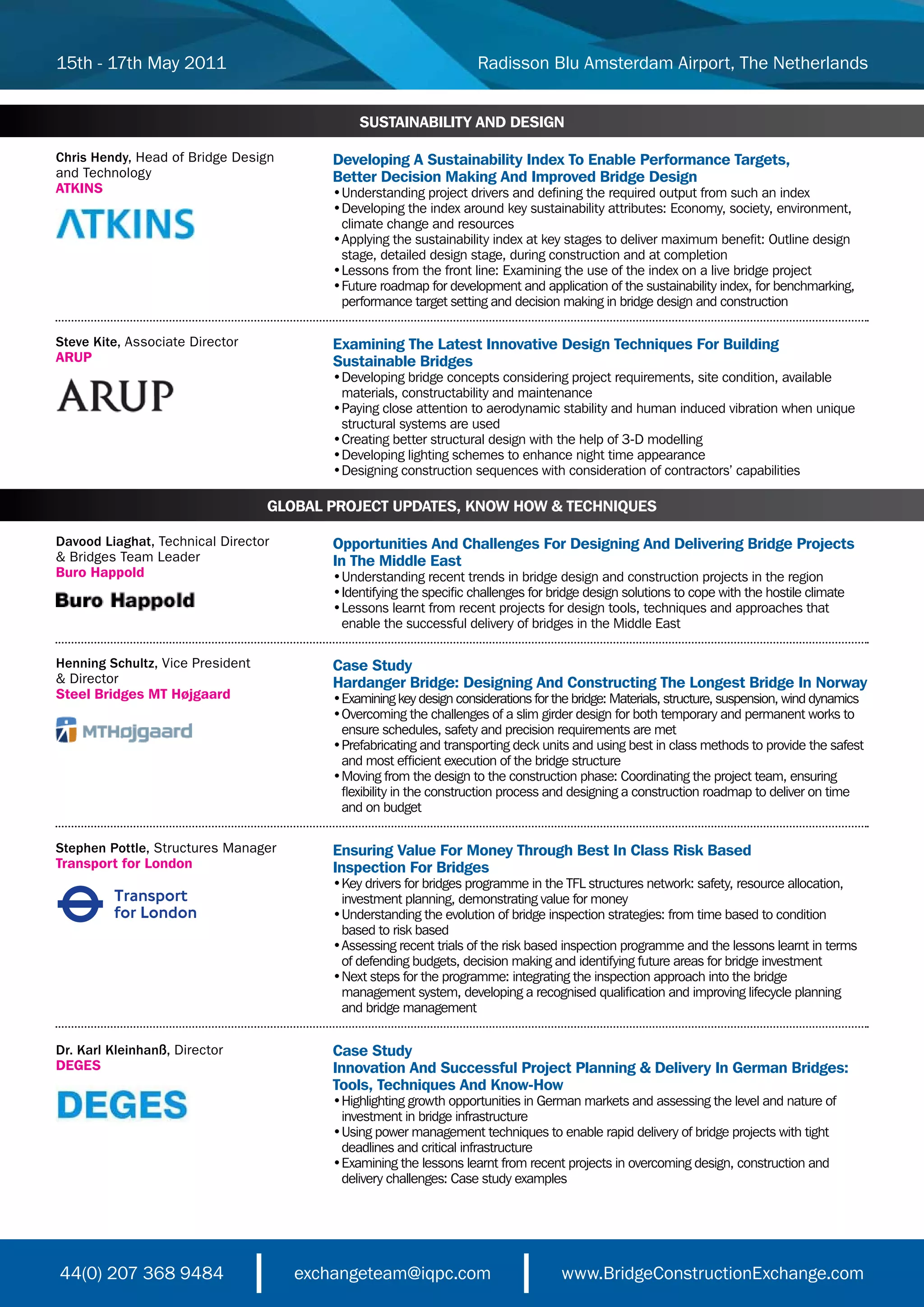 15th - 17th May 2011                                                Radisson Blu Amsterdam Airport, The Netherlands


                                              SUSTAINABILITY AND DESIGN

Chris Hendy, Head of Bridge Design       Developing A Sustainability Index To Enable Performance Targets,
and Technology                           Better Decision Making And Improved Bridge Design
ATKINS                                   •	 nderstanding	project	drivers	and	defining	the	required	output	from	such	an	index
                                           U
                                         •	 eveloping	the	index	around	key	sustainability	attributes:	Economy,	society,	environment,
                                           D
                                         	 climate	change	and	resources
                                         •	 pplying	the	sustainability	index	at	key	stages	to	deliver	maximum	benefit:	Outline	design
                                           A
                                         	 stage,	detailed	design	stage,	during	construction	and	at	completion
                                         •	 essons	from	the	front	line:	Examining	the	use	of	the	index	on	a	live	bridge	project
                                           L
                                         •	 uture	roadmap	for	development	and	application	of	the	sustainability	index,	for	benchmarking,
                                           F
                                         	 performance	target	setting	and	decision	making	in	bridge	design	and	construction

Steve Kite, Associate Director           Examining The Latest Innovative Design Techniques For Building
ARUP                                     Sustainable Bridges
                                         •	 eveloping	bridge	concepts	considering	project	requirements,	site	condition,	available
                                           D
                                         	 materials,	constructability	and	maintenance
                                         •	 aying	close	attention	to	aerodynamic	stability	and	human	induced	vibration	when	unique
                                           P
                                         	 structural	systems	are	used
                                         •	 reating	better	structural	design	with	the	help	of	3-D	modelling	
                                           C
                                         •	 eveloping	lighting	schemes	to	enhance	night	time	appearance	
                                           D
                                         •	 esigning	construction	sequences	with	consideration	of	contractors’	capabilities	
                                           D

                                  GLOBAL PROJECT UPDATES, KNOW HOW & TECHNIQUES

Davood Liaghat, Technical Director       Opportunities And Challenges For Designing And Delivering Bridge Projects
& Bridges Team Leader                    In The Middle East
Buro Happold                             •	 nderstanding	recent	trends	in	bridge	design	and	construction	projects	in	the	region	
                                           U
                                         •	dentifying	the	specific	challenges	for	bridge	design	solutions	to	cope	with	the	hostile	climate
                                           I
                                         •	 essons	learnt	from	recent	projects	for	design	tools,	techniques	and	approaches	that
                                           L
                                         	 enable	the	successful	delivery	of	bridges	in	the	Middle	East

Henning Schultz, Vice President          Case Study
& Director                               Hardanger Bridge: Designing And Constructing The Longest Bridge In Norway
Steel Bridges MT Højgaard                •	 xamining	key	design	considerations	for	the	bridge:	Materials,	structure,	suspension,	wind	dynamics	
                                           E
                                         •	 vercoming	the	challenges	of	a	slim	girder	design	for	both	temporary	and	permanent	works	to
                                           O
                                         	 ensure	schedules,	safety	and	precision	requirements	are	met	
                                         •	 refabricating	and	transporting	deck	units	and	using	best	in	class	methods	to	provide	the	safest
                                           P
                                         	 and	most	efficient	execution	of	the	bridge	structure	
                                         •	 oving	from	the	design	to	the	construction	phase:	Coordinating	the	project	team,	ensuring
                                           M
                                         	 flexibility	in	the	construction	process	and	designing	a	construction	roadmap	to	deliver	on	time
                                           and on budget

Stephen Pottle, Structures Manager       Ensuring Value For Money Through Best In Class Risk Based
Transport for London                     Inspection For Bridges
                                         •	 ey	drivers	for	bridges	programme	in	the	TFL	structures	network:	safety,	resource	allocation,
                                           K
                                         	 investment	planning,	demonstrating	value	for	money
                                         •	 nderstanding	the	evolution	of	bridge	inspection	strategies:	from	time	based	to	condition	
                                           U
                                         	 based	to	risk	based
                                         •	 ssessing	recent	trials	of	the	risk	based	inspection	programme	and	the	lessons	learnt	in	terms
                                           A
                                         	 of	defending	budgets,	decision	making	and	identifying	future	areas	for	bridge	investment
                                         •	 ext	steps	for	the	programme:	integrating	the	inspection	approach	into	the	bridge	
                                           N
                                         	 management	system,	developing	a	recognised	qualification	and	improving	lifecycle	planning	
                                           and bridge management


Dr. Karl Kleinhanß, Director             Case Study
DEGES                                    Innovation And Successful Project Planning & Delivery In German Bridges:
                                         Tools, Techniques And Know-How
                                         •	 ighlighting	growth	opportunities	in	German	markets	and	assessing	the	level	and	nature	of
                                           H
                                         	 investment	in	bridge	infrastructure
                                         •	 sing	power	management	techniques	to	enable	rapid	delivery	of	bridge	projects	with	tight
                                           U
                                         	 deadlines	and	critical	infrastructure
                                         •	 xamining	the	lessons	learnt	from	recent	projects	in	overcoming	design,	construction	and
                                           E
                                         	 delivery	challenges:	Case	study	examples




44(0) 207 368 9484                   exchangeteam@iqpc.com                          www.BridgeConstructionExchange.com
 