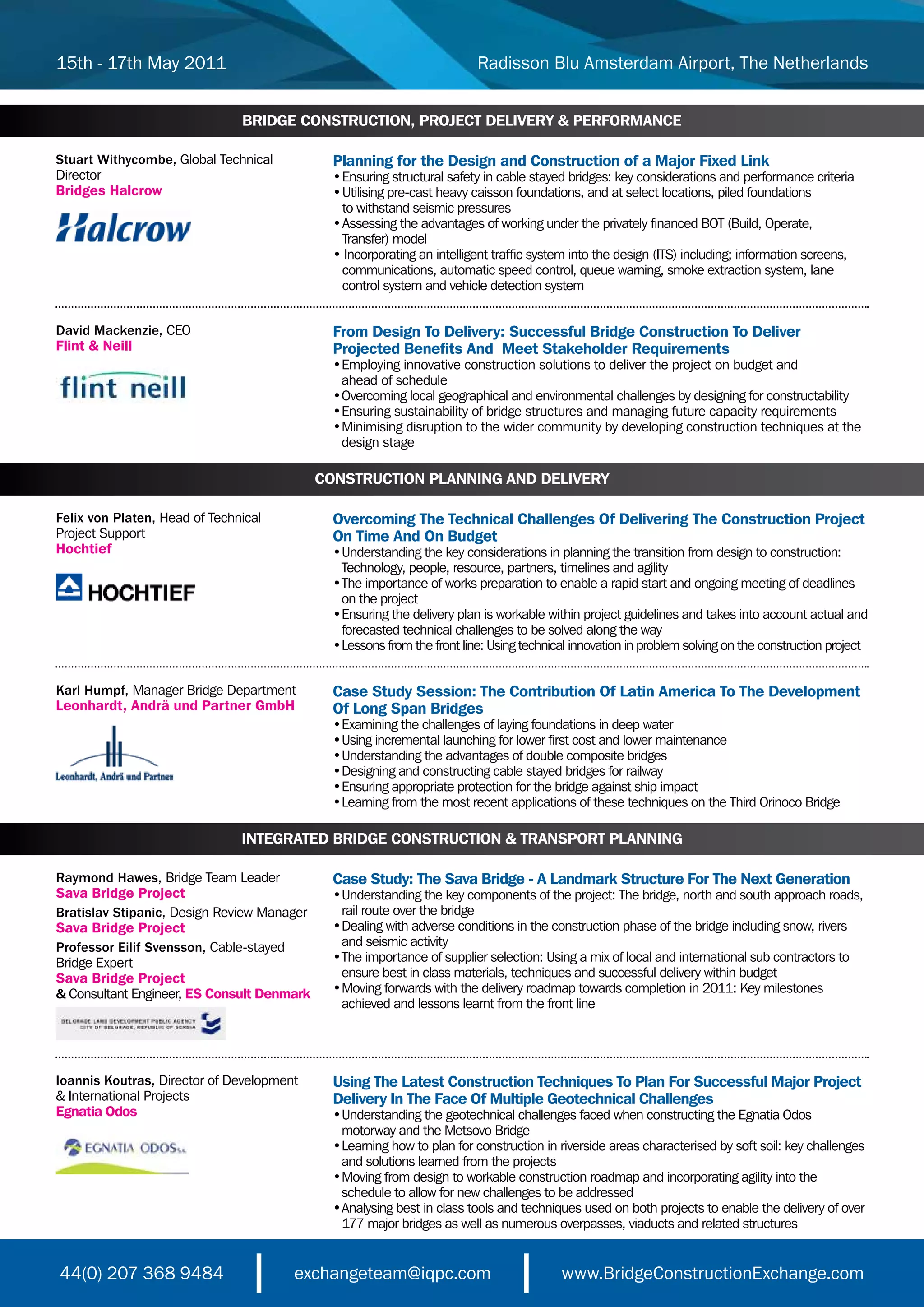 15th - 17th May 2011                                                      Radisson Blu Amsterdam Airport, The Netherlands


                                BRIDGE CONSTRUCTION, PROJECT DELIVERY & PERFORMANCE

Stuart Withycombe,	Global	Technical	          Planning for the Design and Construction of a Major Fixed Link
Director                                      •	Ensuring	structural	safety	in	cable	stayed	bridges:	key	considerations	and	performance	criteria
Bridges Halcrow                               •	Utilising	pre-cast	heavy	caisson	foundations,	and	at	select	locations,	piled	foundations	
                                              	 to	withstand	seismic	pressures
                                              •	Assessing	the	advantages	of	working	under	the	privately	financed	BOT	(Build,	Operate,	
                                              	 Transfer)	model
                                              •	Incorporating	an	intelligent	traffic	system	into	the	design	(ITS)	including;	information	screens,
                                              	 communications,	automatic	speed	control,	queue	warning,	smoke	extraction	system,	lane
                                              	 control	system	and	vehicle	detection	system


David Mackenzie, CEO                          From Design To Delivery: Successful Bridge Construction To Deliver
Flint & Neill                                 Projected Benefits And Meet Stakeholder Requirements
                                              •	 mploying	innovative	construction	solutions	to	deliver	the	project	on	budget	and	
                                                E
                                              	 ahead	of	schedule	
                                              •	 vercoming	local	geographical	and	environmental	challenges	by	designing	for	constructability
                                                O
                                              •	 nsuring	sustainability	of	bridge	structures	and	managing	future	capacity	requirements	
                                                E
                                              •	 inimising	disruption	to	the	wider	community	by	developing	construction	techniques	at	the
                                                M
                                                design stage

                                            CONSTRUCTION PLANNING AND DELIVERY

Felix von Platen, Head	of	Technical	          Overcoming The Technical Challenges Of Delivering The Construction Project
Project	Support                               On Time And On Budget
Hochtief                                      •	 nderstanding	the	key	considerations	in	planning	the	transition	from	design	to	construction:
                                                U
                                              	 Technology,	people,	resource,	partners,	timelines	and	agility
                                              •	 he	importance	of	works	preparation	to	enable	a	rapid	start	and	ongoing	meeting	of	deadlines
                                                T
                                              	 on	the	project
                                              •	 nsuring	the	delivery	plan	is	workable	within	project	guidelines	and	takes	into	account	actual	and
                                                E
                                              	 forecasted	technical	challenges	to	be	solved	along	the	way
                                              •	 essons	from	the	front	line:	Using	technical	innovation	in	problem	solving	on	the	construction	project
                                                L


Karl Humpf, Manager Bridge Department         Case Study Session: The Contribution Of Latin America To The Development
Leonhardt, Andrä und Partner GmbH             Of Long Span Bridges
                                              •	 xamining	the	challenges	of	laying	foundations	in	deep	water
                                               E
                                              •	 sing	incremental	launching	for	lower	first	cost	and	lower	maintenance
                                               U
                                              •	 nderstanding	the	advantages	of	double	composite	bridges
                                               U
                                              •	 esigning	and	constructing	cable	stayed	bridges	for	railway
                                               D
                                              •	 nsuring	appropriate	protection	for	the	bridge	against	ship	impact
                                               E
                                              •	 earning	from	the	most	recent	applications	of	these	techniques	on	the	Third	Orinoco	Bridge
                                               L

                               INTEGRATED BRIDGE CONSTRUCTION & TRANSPORT PLANNING

Raymond Hawes, Bridge Team Leader             Case Study: The Sava Bridge - A Landmark Structure For The Next Generation
Sava Bridge Project                           •	 nderstanding	the	key	components	of	the	project:	The	bridge,	north	and	south	approach	roads,
                                                U
Bratislav Stipanic, Design Review Manager     	 rail	route	over	the	bridge
Sava Bridge Project                           •	 ealing	with	adverse	conditions	in	the	construction	phase	of	the	bridge	including	snow,	rivers
                                                D
Professor Eilif Svensson, Cable-stayed        	 and	seismic	activity
Bridge Expert                                 •	 he	importance	of	supplier	selection:	Using	a	mix	of	local	and	international	sub	contractors	to
                                                T
Sava Bridge Project                           	 ensure	best	in	class	materials,	techniques	and	successful	delivery	within	budget
& Consultant Engineer, ES Consult Denmark     •	 oving	forwards	with	the	delivery	roadmap	towards	completion	in	2011:	Key	milestones
                                                M
                                              	 achieved	and	lessons	learnt	from	the	front	line




Ioannis Koutras, Director	of	Development	     Using The Latest Construction Techniques To Plan For Successful Major Project
&	International	Projects                      Delivery In The Face Of Multiple Geotechnical Challenges
Egnatia Odos                                  •	 nderstanding	the	geotechnical	challenges	faced	when	constructing	the	Egnatia	Odos
                                                U
                                              	 motorway	and	the	Metsovo	Bridge
                                              •	 earning	how	to	plan	for	construction	in	riverside	areas	characterised	by	soft	soil:	key	challenges
                                                L
                                              	 and	solutions	learned	from	the	projects
                                              •	 oving	from	design	to	workable	construction	roadmap	and	incorporating	agility	into	the
                                                M
                                              	 schedule	to	allow	for	new	challenges	to	be	addressed
                                              •	 nalysing	best	in	class	tools	and	techniques	used	on	both	projects	to	enable	the	delivery	of	over
                                                A
                                              	 177	major	bridges	as	well	as	numerous	overpasses,	viaducts	and	related	structures


44(0) 207 368 9484                     exchangeteam@iqpc.com                              www.BridgeConstructionExchange.com
 