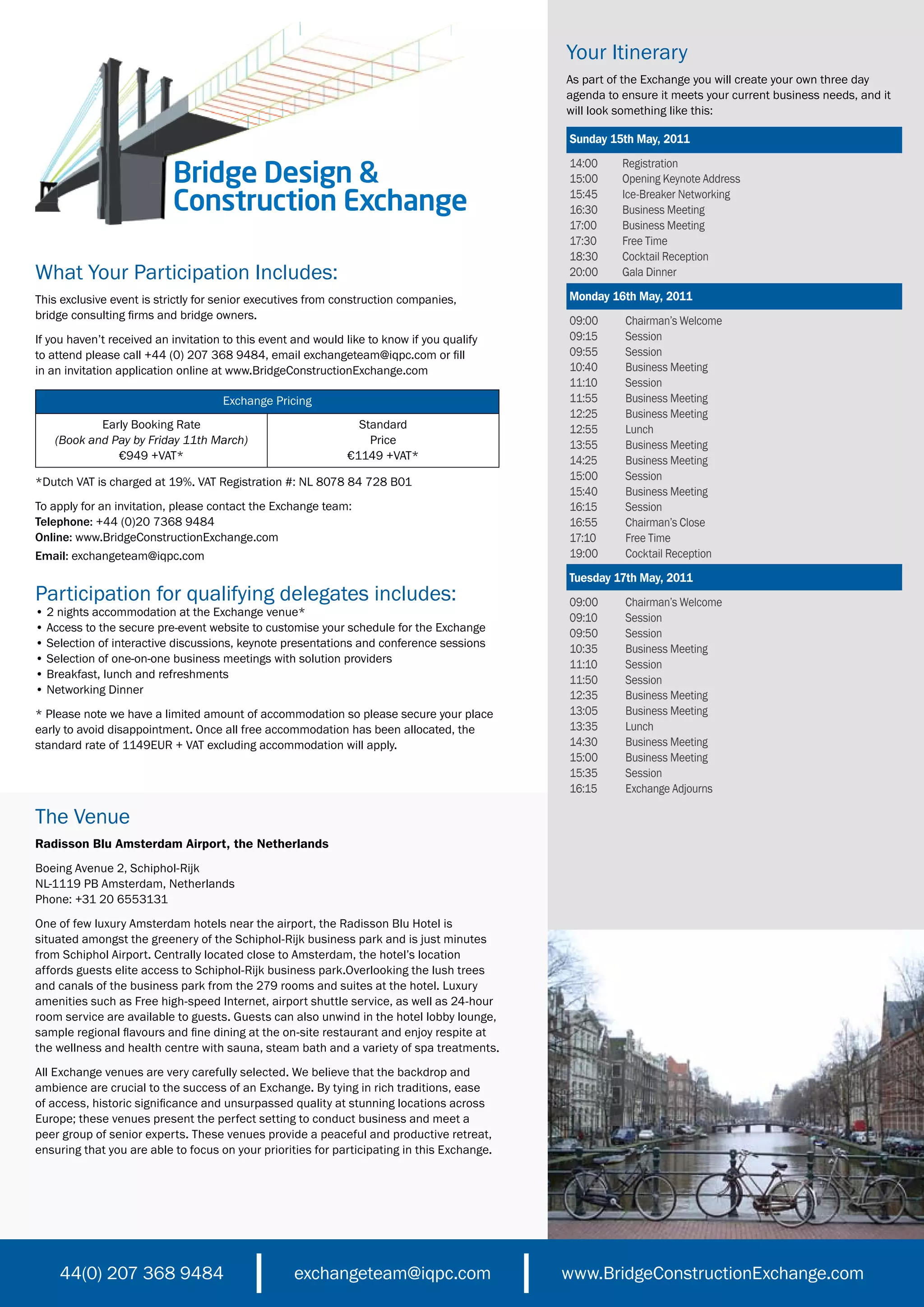 Your Itinerary
                                                                                             As part of the Exchange you will create your own three day
                                                                                             agenda to ensure it meets your current business needs, and it
                                                                                             will look something like this:

                                                                                             Sunday 15th May, 2011


                           Bridge Design &
                                                                                             14:00     Registration
                                                                                             15:00     Opening Keynote Address

                           Construction Exchange                                             15:45
                                                                                             16:30
                                                                                                       Ice-Breaker Networking
                                                                                                       Business Meeting
                                                                                             17:00     Business Meeting
                                                                                             17:30     Free Time
                                                                                             18:30     Cocktail Reception
What Your Participation Includes:                                                            20:00     Gala Dinner

This exclusive event is strictly for senior executives from construction companies,          Monday 16th May, 2011
bridge consulting firms and bridge owners.                                                   09:00      Chairman’s Welcome
If you haven’t received an invitation to this event and would like to know if you qualify    09:15      Session
to attend please call +44 (0) 207 368 9484, email exchangeteam@iqpc.com or fill              09:55      Session
in an invitation application online at www.BridgeConstructionExchange.com                    10:40      Business Meeting
                                                                                             11:10      Session
                                     Exchange Pricing                                        11:55      Business Meeting
                                                                                             12:25      Business Meeting
           Early Booking Rate                                   Standard                     12:55      Lunch
   (Book and Pay by Friday 11th March)                            Price                      13:55      Business Meeting
              €949 +VAT*                                      €1149 +VAT*                    14:25      Business Meeting
*Dutch VAT is charged at 19%. VAT Registration #: NL 8078 84 728 B01                         15:00      Session
                                                                                             15:40      Business Meeting
To apply for an invitation, please contact the Exchange team:                                16:15      Session
Telephone: +44 (0)20 7368 9484                                                               16:55      Chairman’s Close
Online: www.BridgeConstructionExchange.com                                                   17:10      Free Time
Email: exchangeteam@iqpc.com                                                                 19:00      Cocktail Reception
                                                                                             Tuesday 17th May, 2011
Participation for qualifying delegates includes:                                             09:00      Chairman’s Welcome
• 2 nights accommodation at the Exchange venue*                                              09:10      Session
• Access to the secure pre-event website to customise your schedule for the Exchange         09:50      Session
• Selection of interactive discussions, keynote presentations and conference sessions        10:35      Business Meeting
• Selection of one-on-one business meetings with solution providers                          11:10      Session
• Breakfast, lunch and refreshments                                                          11:50      Session
• Networking Dinner                                                                          12:35      Business Meeting
* Please note we have a limited amount of accommodation so please secure your place          13:05      Business Meeting
early to avoid disappointment. Once all free accommodation has been allocated, the           13:35      Lunch
standard rate of 1149EUR + VAT excluding accommodation will apply.                           14:30      Business Meeting
                                                                                             15:00      Business Meeting
                                                                                             15:35      Session
                                                                                             16:15      Exchange Adjourns

The Venue
Radisson Blu Amsterdam Airport, the Netherlands
Boeing Avenue 2, Schiphol-Rijk
NL-1119 PB Amsterdam, Netherlands
Phone: +31 20 6553131
One of few luxury Amsterdam hotels near the airport, the Radisson Blu Hotel is
situated amongst the greenery of the Schiphol-Rijk business park and is just minutes
from Schiphol Airport. Centrally located close to Amsterdam, the hotel’s location
affords guests elite access to Schiphol-Rijk business park.Overlooking the lush trees
and canals of the business park from the 279 rooms and suites at the hotel. Luxury
amenities such as Free high-speed Internet, airport shuttle service, as well as 24-hour
room service are available to guests. Guests can also unwind in the hotel lobby lounge,
sample regional flavours and fine dining at the on-site restaurant and enjoy respite at
the wellness and health centre with sauna, steam bath and a variety of spa treatments.
All Exchange venues are very carefully selected. We believe that the backdrop and
ambience are crucial to the success of an Exchange. By tying in rich traditions, ease
of access, historic significance and unsurpassed quality at stunning locations across
Europe; these venues present the perfect setting to conduct business and meet a
peer group of senior experts. These venues provide a peaceful and productive retreat,
ensuring that you are able to focus on your priorities for participating in this Exchange.




    44(0) 207 368 9484                              exchangeteam@iqpc.com                    www.BridgeConstructionExchange.com
 
