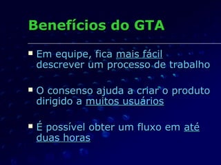Benefícios do GTABenefícios do GTA
 Em equipe, ficaEm equipe, fica mais fácilmais fácil
descrever um processo de trabalhodescrever um processo de trabalho
 O consenso ajuda a criar o produtoO consenso ajuda a criar o produto
dirigido adirigido a muitos usuáriosmuitos usuários
 É possível obter um fluxo emÉ possível obter um fluxo em atéaté
duas horasduas horas
 