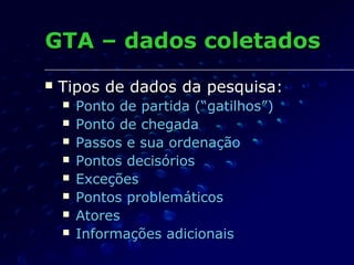 GTAGTA –– dados coletadosdados coletados
 Tipos de dados da pesquisa:Tipos de dados da pesquisa:
 Ponto de partida (“Ponto de partida (“gatilhosgatilhos””))
 Ponto de chegadaPonto de chegada
 Passos e sua ordenaçãoPassos e sua ordenação
 Pontos decisóriosPontos decisórios
 ExceçõesExceções
 Pontos problemáticosPontos problemáticos
 AtoresAtores
 Informações adicionaisInformações adicionais
 