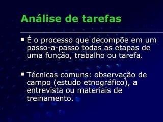 Análise de tarefasAnálise de tarefas
 É o processo que decompõe em umÉ o processo que decompõe em um
passo-a-passo todas as etapas depasso-a-passo todas as etapas de
uma função, trabalho ou tarefa.uma função, trabalho ou tarefa.
 Técnicas comuns: observação deTécnicas comuns: observação de
campo (estudo etnográfico), acampo (estudo etnográfico), a
entrevista ou materiais deentrevista ou materiais de
treinamento.treinamento.
 