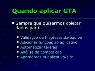 Quando aplicar GTAQuando aplicar GTA
 Sempre que quisermos coletarSempre que quisermos coletar
dados para:dados para:
 Validação de hipóteses da equipeValidação de hipóteses da equipe
 Adicionar funções ao aplicativoAdicionar funções ao aplicativo
 Automatizar tarefasAutomatizar tarefas
 Análise da competiçãoAnálise da competição
 Aprimorar um aplicativo/site.Aprimorar um aplicativo/site.
 