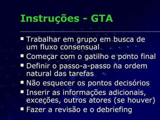 Instruções - GTAInstruções - GTA
 Trabalhar em grupo em busca deTrabalhar em grupo em busca de
um fluxo consensualum fluxo consensual
 Começar com o gatilho e ponto finalComeçar com o gatilho e ponto final
 Definir o passo-a-passo na ordemDefinir o passo-a-passo na ordem
natural das tarefasnatural das tarefas
 Não esquecer os pontos decisóriosNão esquecer os pontos decisórios
 Inserir as informações adicionais,Inserir as informações adicionais,
exceções, outros atores (se houver)exceções, outros atores (se houver)
 Fazer a revisão e o debriefingFazer a revisão e o debriefing
 
