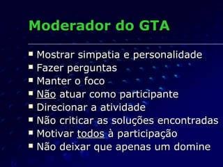 Moderador do GTAModerador do GTA
 Mostrar simpatia e personalidadeMostrar simpatia e personalidade
 Fazer perguntasFazer perguntas
 Manter o focoManter o foco
 NãoNão atuar como participanteatuar como participante
 Direcionar a atividadeDirecionar a atividade
 Não criticar as soluções encontradasNão criticar as soluções encontradas
 MotivarMotivar todostodos à participaçãoà participação
 Não deixar que apenas um domineNão deixar que apenas um domine
 