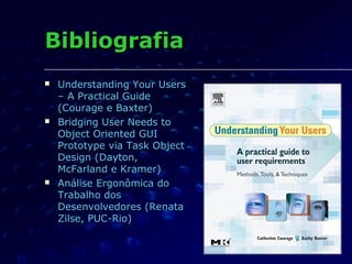 BibliografiaBibliografia
 Understanding Your UsersUnderstanding Your Users
–– A Practical GuideA Practical Guide
(Courage e Baxter)(Courage e Baxter)
 Bridging User Needs toBridging User Needs to
Object Oriented GUIObject Oriented GUI
Prototype via Task ObjectPrototype via Task Object
Design (Dayton,Design (Dayton,
McFarland e Kramer)McFarland e Kramer)
 Análise Ergonômica doAnálise Ergonômica do
Trabalho dosTrabalho dos
Desenvolvedores (RenataDesenvolvedores (Renata
Zilse, PUC-Rio)Zilse, PUC-Rio)
 