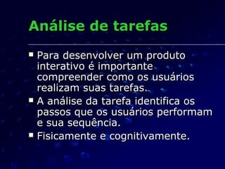 Análise de tarefasAnálise de tarefas
 Para desenvolver um produtoPara desenvolver um produto
interativo é importanteinterativo é importante
compreender como os usuárioscompreender como os usuários
realizam suas tarefas.realizam suas tarefas.
 A análise da tarefa identifica osA análise da tarefa identifica os
passos que os usuários performampassos que os usuários performam
e sua sequência.e sua sequência.
 Fisicamente e cognitivamente.Fisicamente e cognitivamente.
 