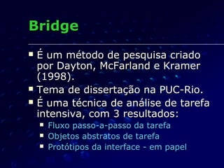 BridgeBridge
 É um método de pesquisa criadoÉ um método de pesquisa criado
por Dayton, McFarland e Kramerpor Dayton, McFarland e Kramer
(1998).(1998).
 Tema de dissertação na PUC-Rio.Tema de dissertação na PUC-Rio.
 É uma técnica de análise de tarefaÉ uma técnica de análise de tarefa
intensiva, com 3 resultados:intensiva, com 3 resultados:
 Fluxo passo-a-passo da tarefaFluxo passo-a-passo da tarefa
 Objetos abstratos de tarefaObjetos abstratos de tarefa
 Protótipos da interface - em papelProtótipos da interface - em papel
 