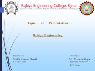 Rajkiya Engineering College, Bijnor
(Affiliated to DR. A.P.J. ABDUL KALAM TECHNICAL UNIVERSITY, LUCKNOW)
Presented by Presented to
Mohit Kumar Bharti Mr. Mahesh Singh
CE final year Assistant professor
REC Bijnor
Topic of Presentation
Bridge Engineering
 