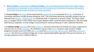 1. Beam bridges, also known as stringer bridges, are the simplest structural forms for bridge spans
supported by an abutment or pier at each end. No moments are transferred throughout the support,
hence their structural type is known as simply supported.
2.A truss bridge is a bridge whose load-bearing superstructure is composed of a truss, a structure of
connected elements usually forming triangular units. The connected elements (typically straight) may be
stressed from tension, compression, or sometimes both in response to dynamic loads. The basic types
of truss bridges shown in this article have simple designs which could be easily analyzed by 19th and early
20th-century engineers. A truss bridge is economical to construct because it uses materials efficiently.
3.A cantilever bridge is a bridge built using cantilevers, structures that project horizontally into space, supported on
only one end. For small footbridges, the cantilevers may be simple beams; however, large cantilever bridges
designed to handle road or rail traffic use trusses built from structural steel, or box girders built from prestressed
concrete. The steel truss cantilever bridge was a major engineering breakthrough when first put into practice, as it
can span distances of over 1,500 feet (460 m).
 