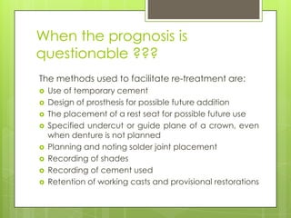 When the prognosis is
questionable ???
The methods used to facilitate re-treatment are:
   Use of temporary cement
   Design of prosthesis for possible future addition
   The placement of a rest seat for possible future use
   Specified undercut or guide plane of a crown, even
    when denture is not planned
   Planning and noting solder joint placement
   Recording of shades
   Recording of cement used
   Retention of working casts and provisional restorations
 