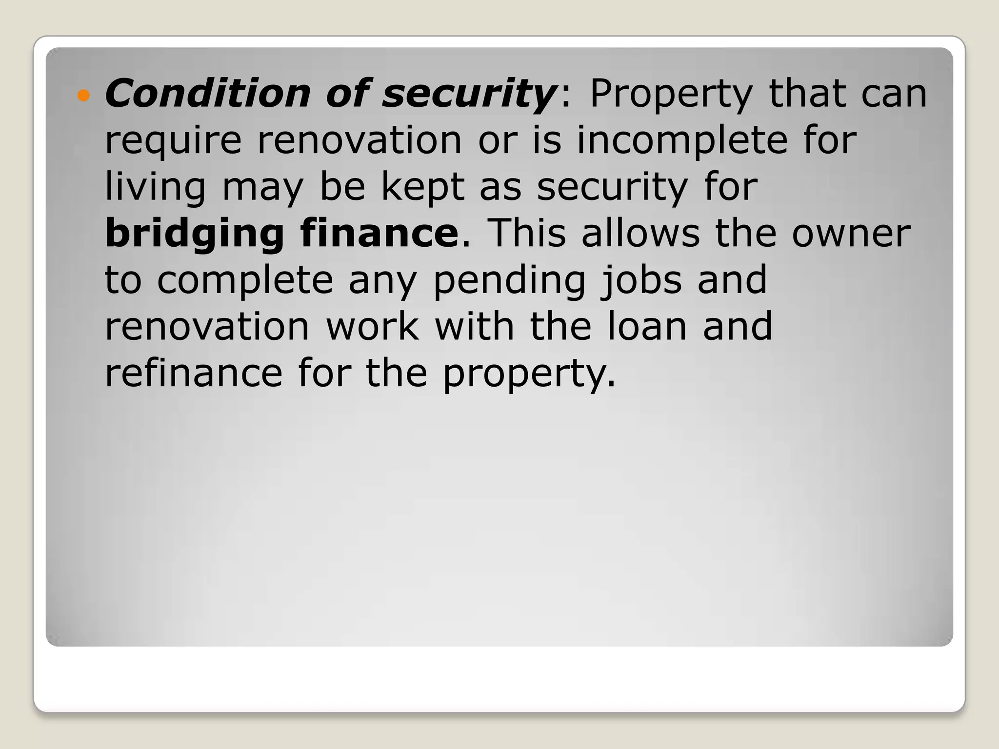 Condition of security: Property that can require renovation or is incomplete for living may be kept as security for bridging finance. This allows the owner to complete any pending jobs and renovation work with the loan and refinance for the property.