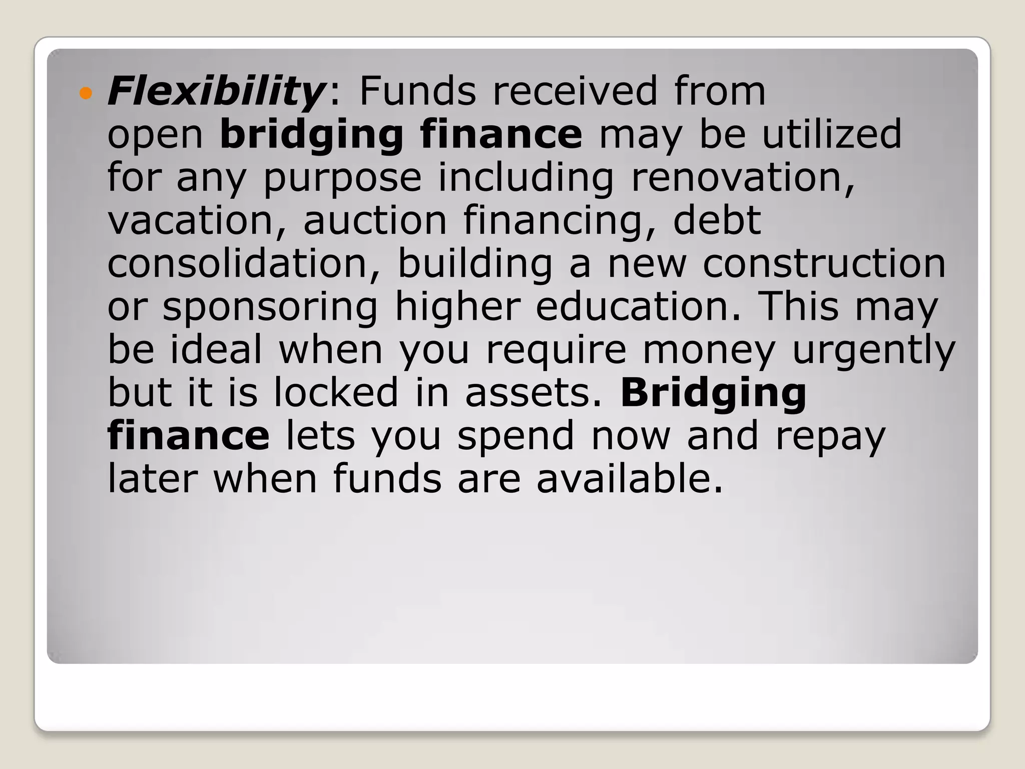 Flexibility: Funds received from open bridging finance may be utilized for any purpose including renovation, vacation, auction financing, debt consolidation, building a new construction or sponsoring higher education. This may be ideal when you require money urgently but it is locked in assets. Bridging finance lets you spend now and repay later when funds are available.