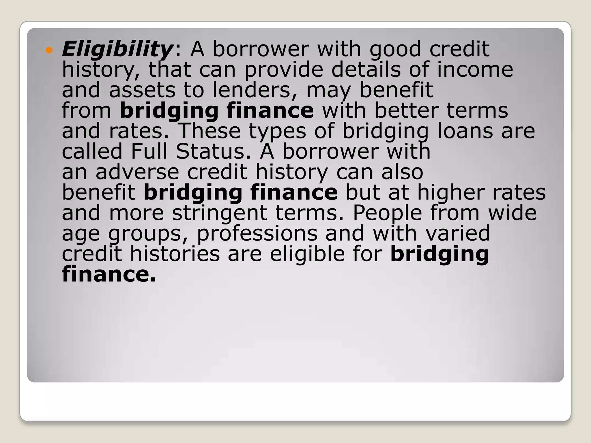 Eligibility: A borrower with good credit history, that can provide details of income and assets to lenders, may benefit from bridging finance with better terms and rates. These types of bridging loans are called Full Status. A borrower with an adverse credit history can also benefit bridging finance but at higher rates and more stringent terms. People from wide age groups, professions and with varied credit histories are eligible for bridging finance.