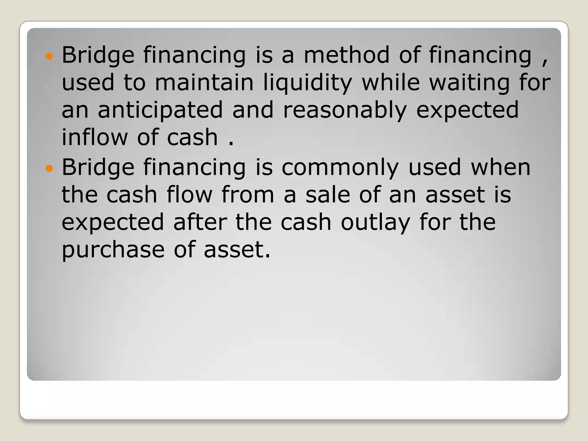 Bridge financing is a method of financing , used to maintain liquidity while waiting for an anticipated and reasonably expected inflow of cash .Bridge financing is commonly used when the cash flow from a sale of an asset is expected after the cash outlay for the purchase of asset.