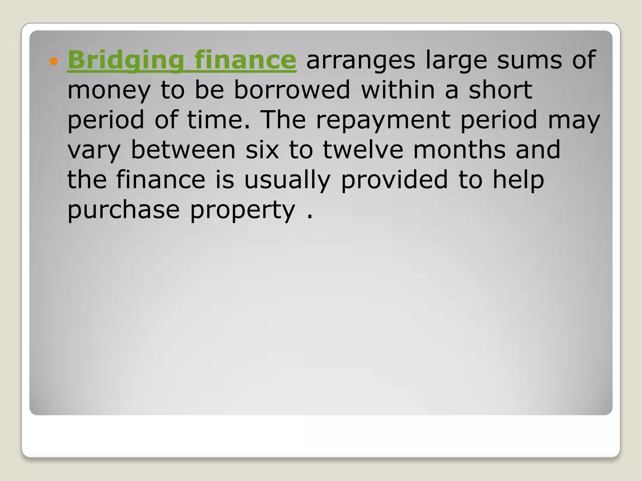 Bridging finance arranges large sums of money to be borrowed within a short period of time. The repayment period may vary between six to twelve months and the finance is usually provided to help purchase property .