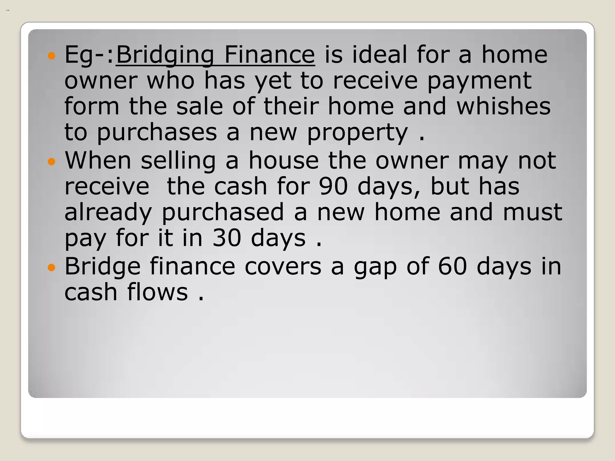 Eg-:Bridging Finance is ideal for a home owner who has yet to receive payment form the sale of their home and whishes to purchases a new property .When selling a house the owner may not receive  the cash for 90 days, but has already purchased a new home and must pay for it in 30 days .Bridge finance covers a gap of 60 days in cash flows ...