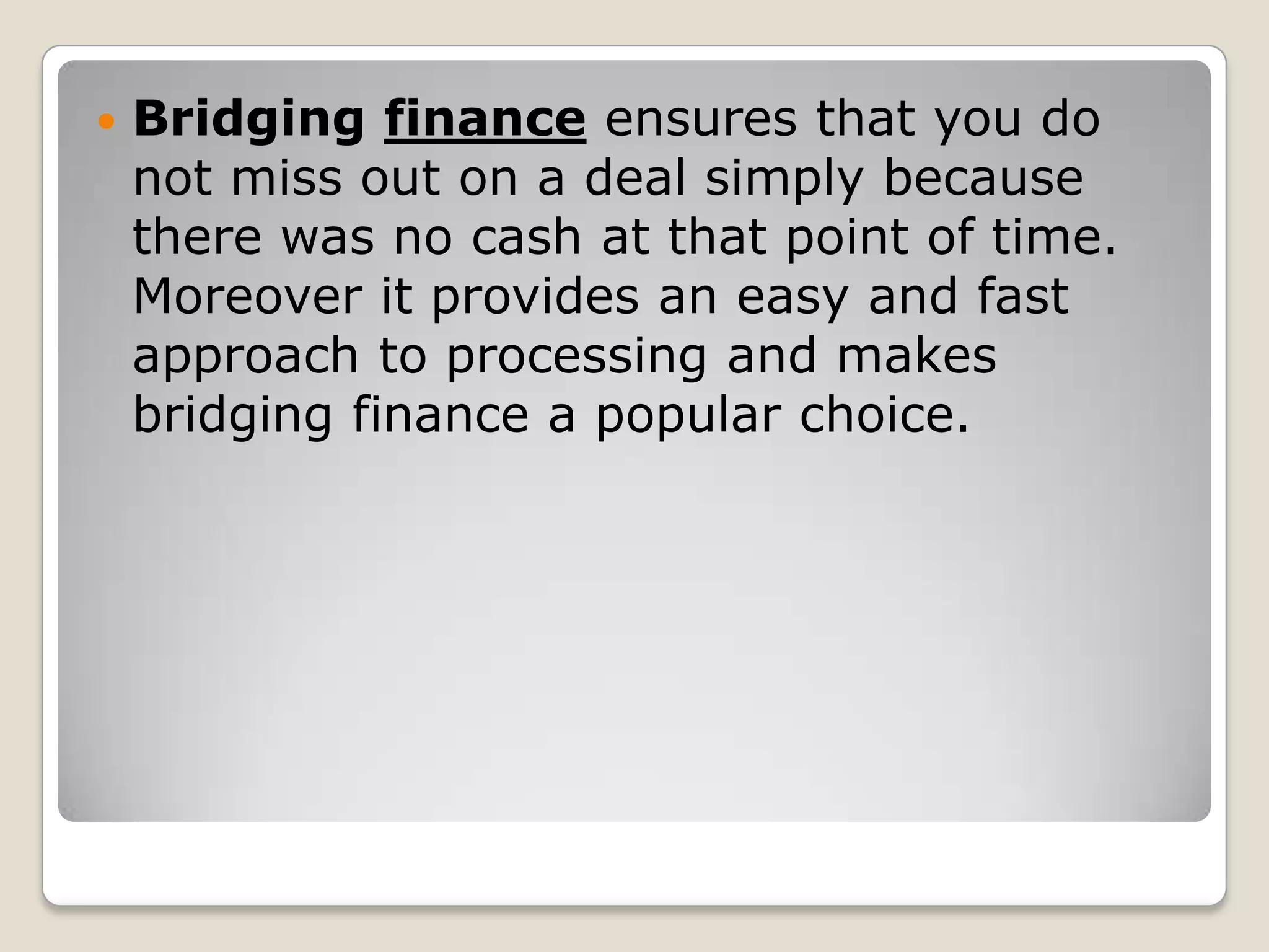 Bridging finance ensures that you do not miss out on a deal simply because there was no cash at that point of time. Moreover it provides an easy and fast approach to processing and makes bridging finance a popular choice.
