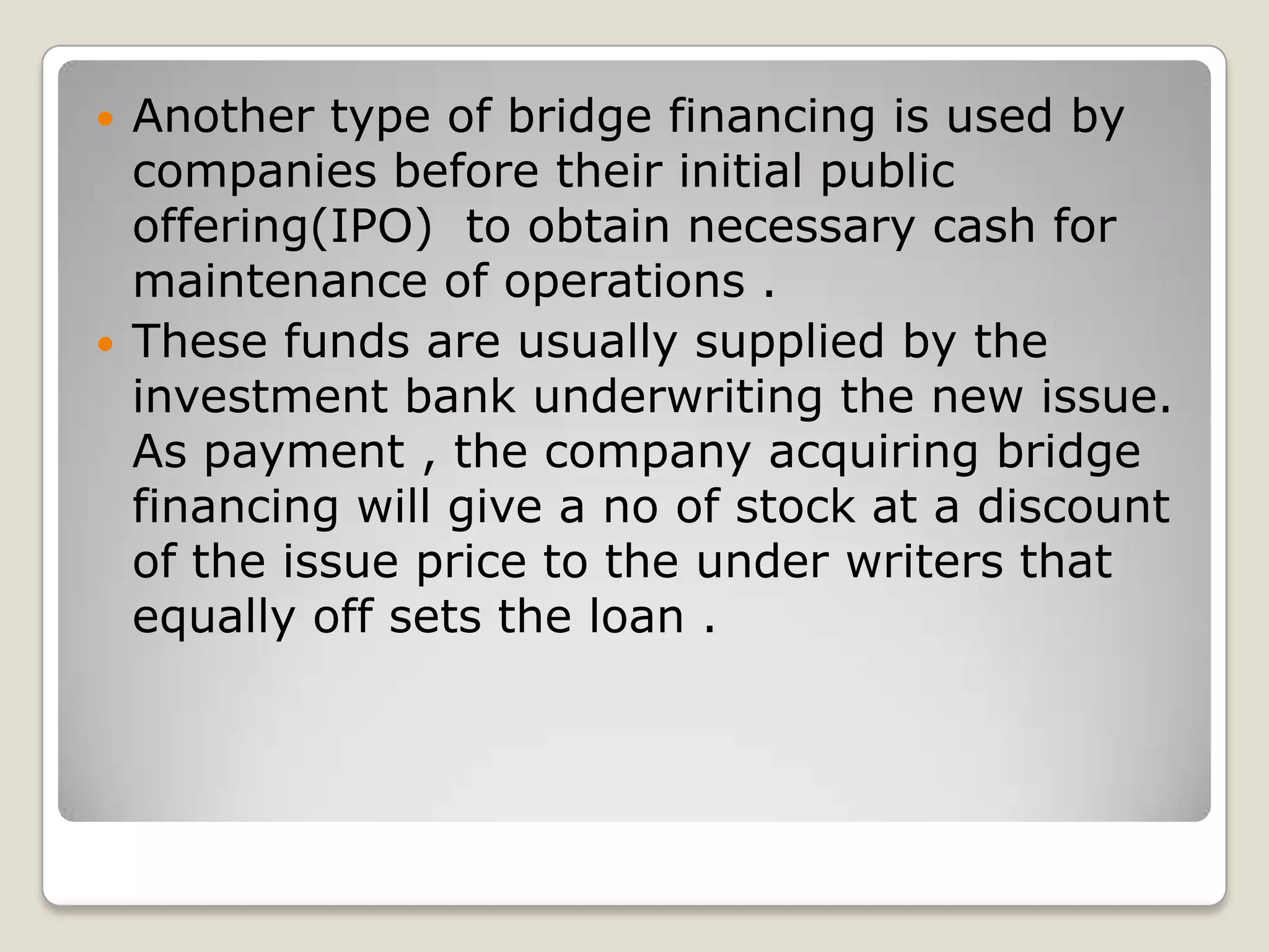Another type of bridge financing is used by companies before their initial public offering(IPO)  to obtain necessary cash for maintenance of operations .These funds are usually supplied by the investment bank underwriting the new issue. As payment , the company acquiring bridge financing will give a no of stock at a discount of the issue price to the under writers that equally off sets the loan .