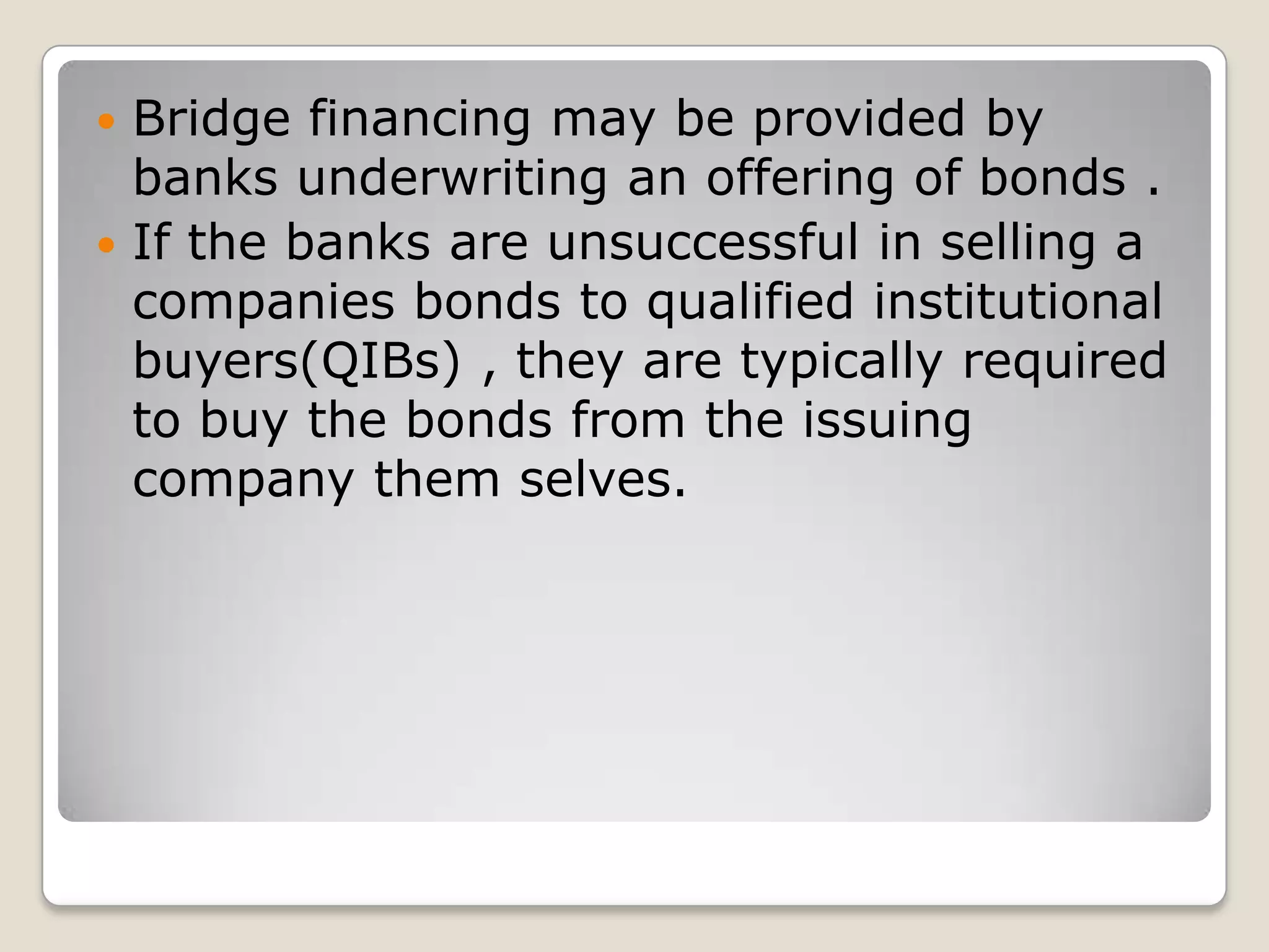 Bridge financing may be provided by banks underwriting an offering of bonds .If the banks are unsuccessful in selling a companies bonds to qualified institutional buyers(QIBs) , they are typically required to buy the bonds from the issuing company them selves.