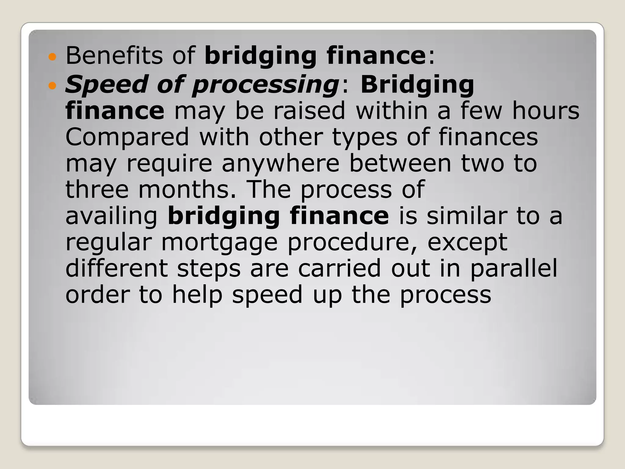Benefits of bridging finance:Speed of processing: Bridging finance may be raised within a few hours Compared with other types of finances may require anywhere between two to three months. The process of availing bridging finance is similar to a regular mortgage procedure, except different steps are carried out in parallel order to help speed up the process