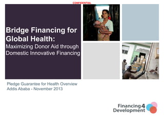 CONFIDENTIAL

Bridge Financing for
Global Health:
Maximizing Donor Aid through
Domestic Innovative Financing

Pledge Guarantee for Health Overview
Addis Ababa - November 2013

 