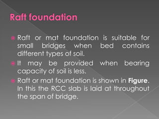  Raft or mat foundation is suitable for
small bridges when bed contains
different types of soil.
 It may be provided when bearing
capacity of soil is less.
 Raft or mat foundation is shown in Figure.
In this the RCC slab is laid at throughout
the span of bridge.
 