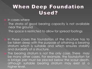  In cases where
o The strata of good bearing capacity is not available
near the ground
o The space is restricted to allow for spread footings
 In these cases the foundation of the structure has to
be taken deep with the purpose of attaining a bearing
stratum which is suitable and which ensures stability
and durability of a structure.
 The bearing stratum is not the only case. There may
be many other cases. For example, the foundation for
a bridge pier must be placed below the scour depth,
although suitable bearing stratum may exist at a
higher level.
 
