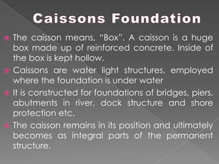  The caisson means, “Box”. A caisson is a huge
box made up of reinforced concrete. Inside of
the box is kept hollow.
 Caissons are water light structures, employed
where the foundation is under water
 It is constructed for foundations of bridges, piers,
abutments in river, dock structure and shore
protection etc.
 The caisson remains in its position and ultimately
becomes as integral parts of the permanent
structure.
 