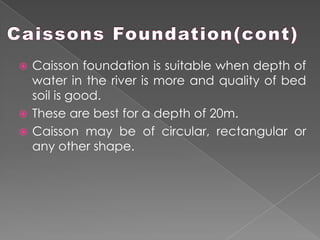  Caisson foundation is suitable when depth of
water in the river is more and quality of bed
soil is good.
 These are best for a depth of 20m.
 Caisson may be of circular, rectangular or
any other shape.
 