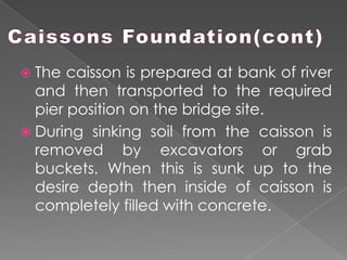  The caisson is prepared at bank of river
and then transported to the required
pier position on the bridge site.
 During sinking soil from the caisson is
removed by excavators or grab
buckets. When this is sunk up to the
desire depth then inside of caisson is
completely filled with concrete.
 