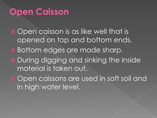 Open Caisson
 Open caisson is as like well that is
opened on top and bottom ends.
 Bottom edges are made sharp.
 During digging and sinking the inside
material is taken out.
 Open caissons are used in soft soil and
in high water level.
 