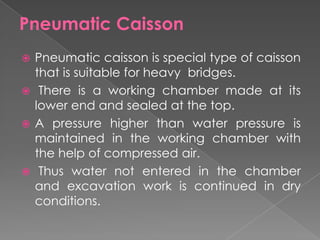 Pneumatic Caisson
 Pneumatic caisson is special type of caisson
that is suitable for heavy bridges.
 There is a working chamber made at its
lower end and sealed at the top.
 A pressure higher than water pressure is
maintained in the working chamber with
the help of compressed air.
 Thus water not entered in the chamber
and excavation work is continued in dry
conditions.
 